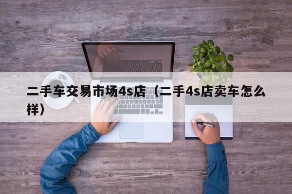 二手车交易市场4s店（二手4s店卖车怎么样）