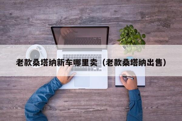 老款桑塔纳新车哪里卖（老款桑塔纳出售）