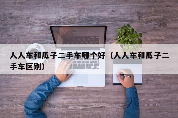 人人车和瓜子二手车哪个好（人人车和瓜子二手车区别）