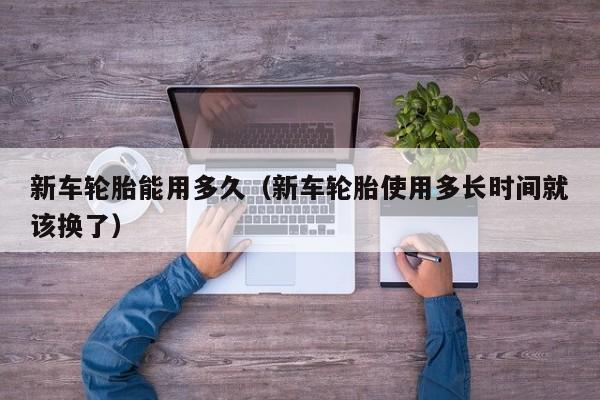 新车轮胎能用多久（新车轮胎使用多长时间就该换了）