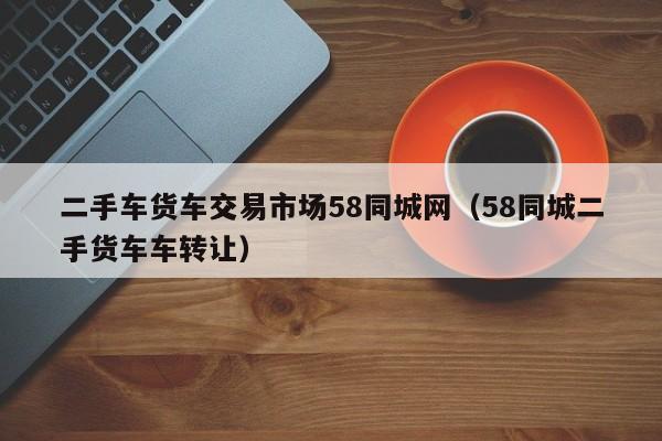 二手车货车交易市场58同城网（58同城二手货车车转让）