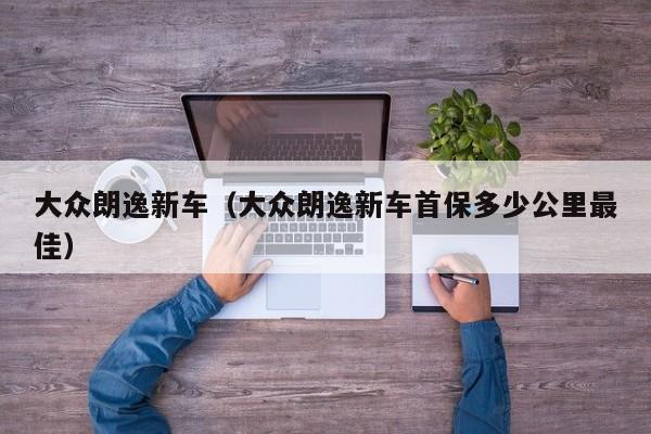 大众朗逸新车（大众朗逸新车首保多少公里最佳）