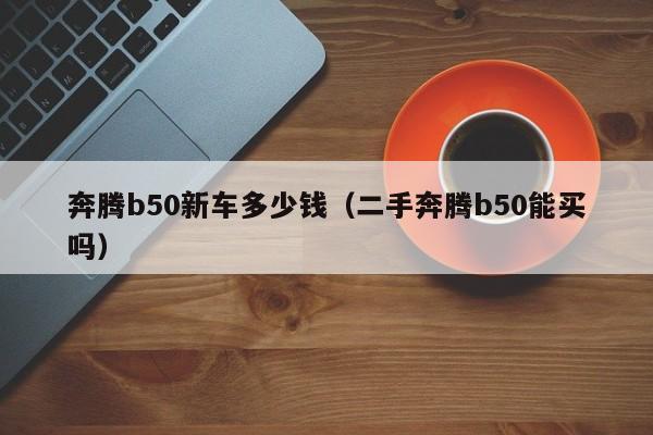 奔腾b50新车多少钱（二手奔腾b50能买吗）