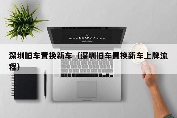 深圳旧车置换新车（深圳旧车置换新车上牌流程）