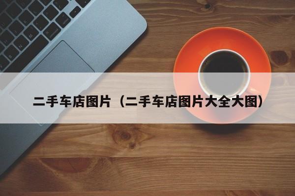 二手车店图片（二手车店图片大全大图）