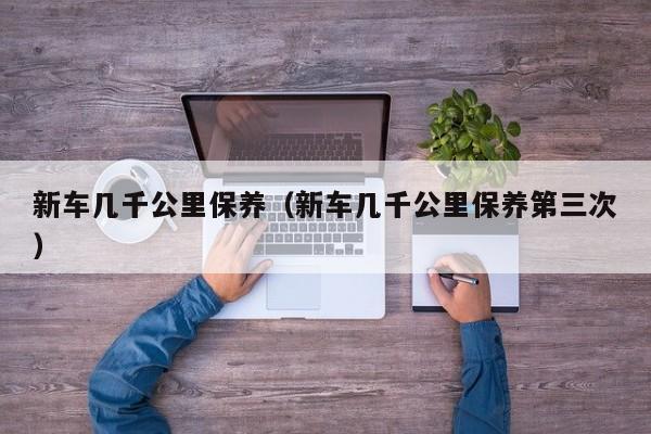 新车几千公里保养（新车几千公里保养第三次）