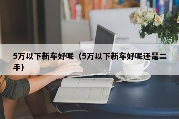5万以下新车好呢（5万以下新车好呢还是二手）