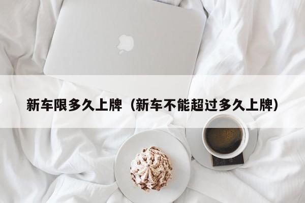 新车限多久上牌（新车不能超过多久上牌）