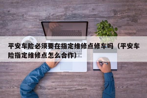 平安车险必须要在指定维修点修车吗（平安车险指定维修点怎么合作）