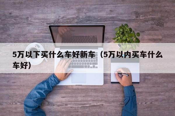 5万以下买什么车好新车（5万以内买车什么车好）