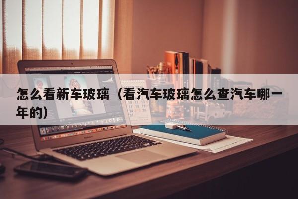 怎么看新车玻璃（看汽车玻璃怎么查汽车哪一年的）