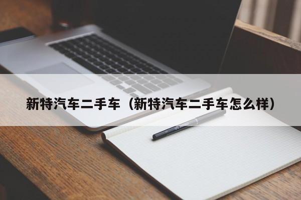 新特汽车二手车（新特汽车二手车怎么样）