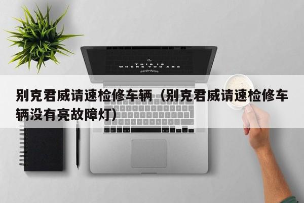 别克君威请速检修车辆（别克君威请速检修车辆没有亮故障灯）