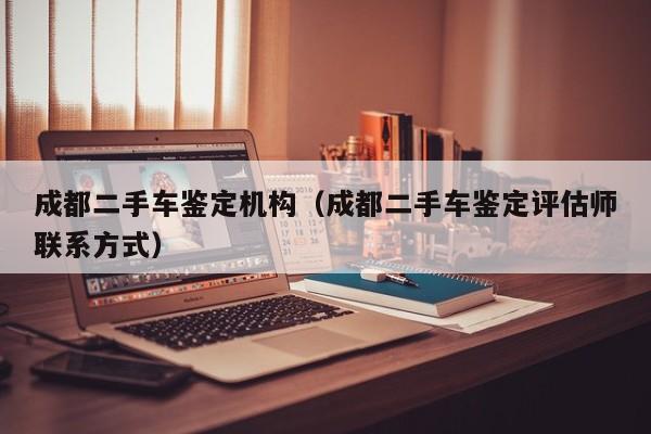 成都二手车鉴定机构（成都二手车鉴定评估师联系方式）