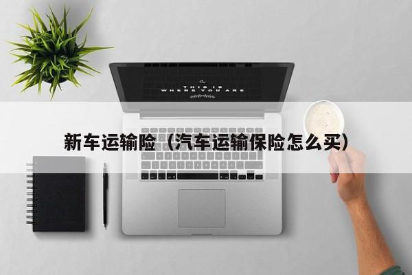 新车运输险（汽车运输保险怎么买）