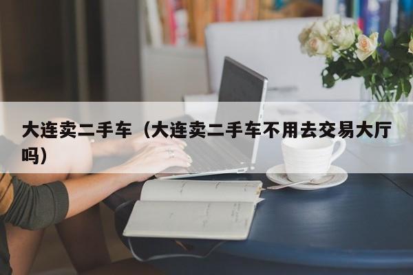 大连卖二手车（大连卖二手车不用去交易大厅吗）