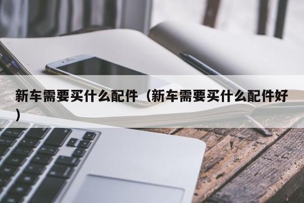 新车需要买什么配件（新车需要买什么配件好）