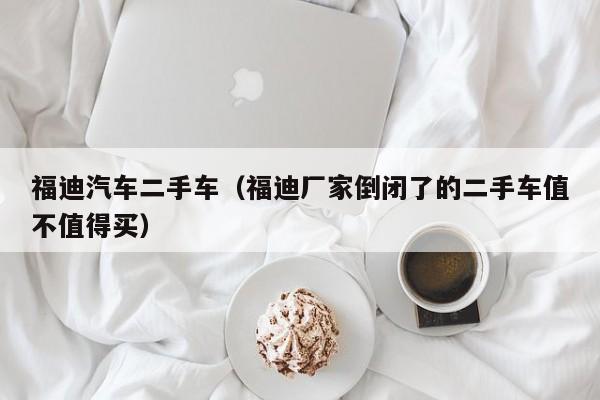 福迪汽车二手车（福迪厂家倒闭了的二手车值不值得买）