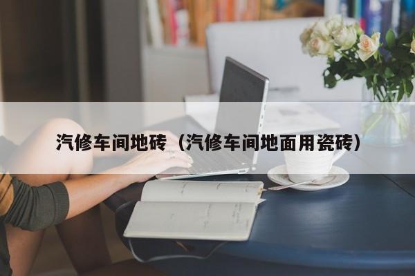 汽修车间地砖（汽修车间地面用瓷砖）