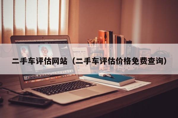 二手车评估网站（二手车评估价格免费查询）