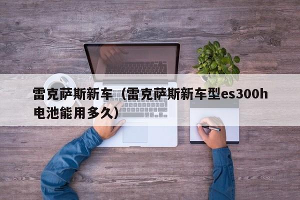雷克萨斯新车（雷克萨斯新车型es300h电池能用多久）