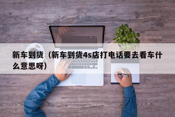 新车到货（新车到货4s店打电话要去看车什么意思呀）