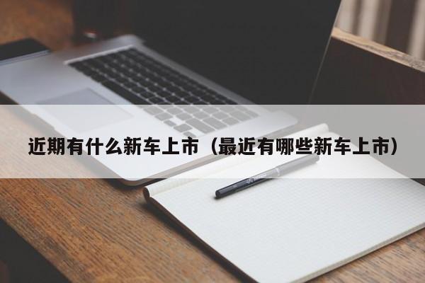 近期有什么新车上市（最近有哪些新车上市）