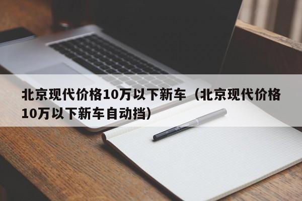 北京现代价格10万以下新车（北京现代价格10万以下新车自动挡）