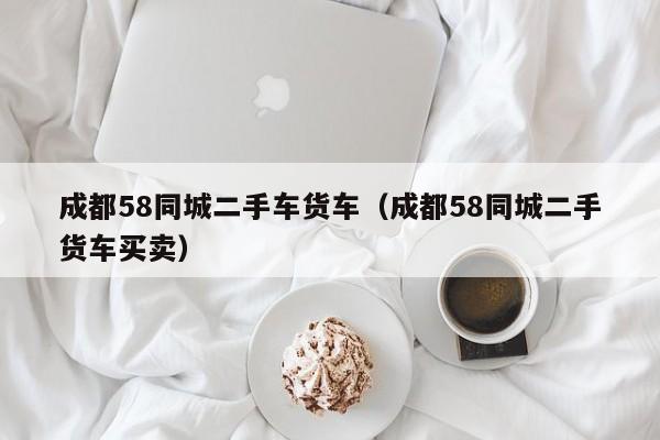 成都58同城二手车货车（成都58同城二手货车买卖）