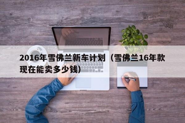 2016年雪佛兰新车计划（雪佛兰16年款现在能卖多少钱）