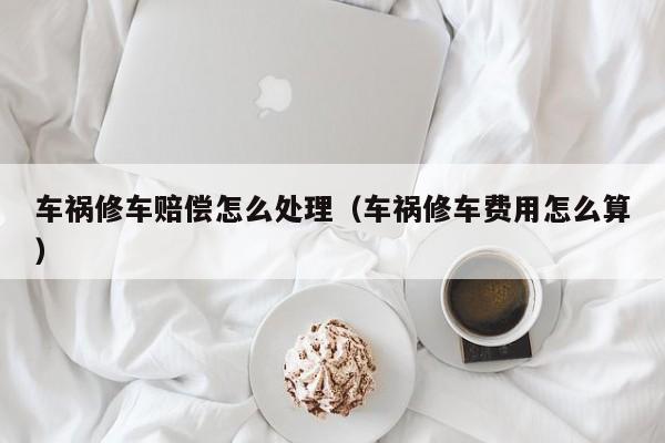 车祸修车赔偿怎么处理（车祸修车费用怎么算）