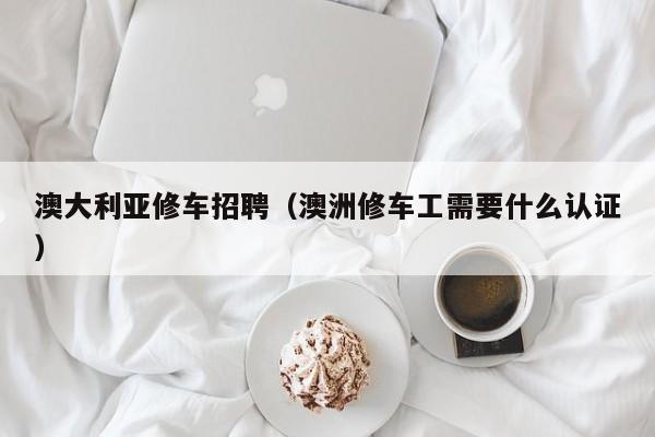 澳大利亚修车招聘（澳洲修车工需要什么认证）