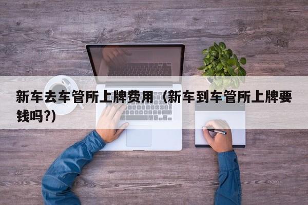 新车去车管所上牌费用（新车到车管所上牌要钱吗?）