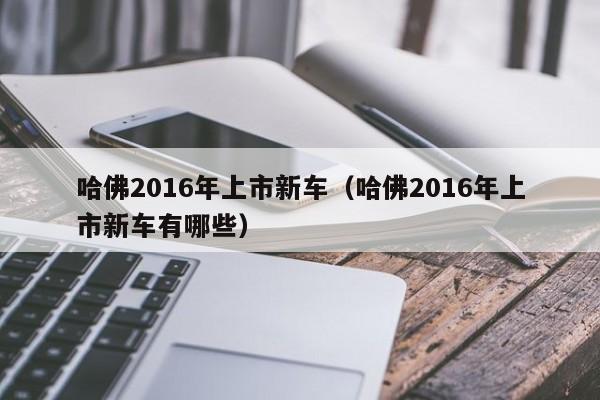 哈佛2016年上市新车（哈佛2016年上市新车有哪些）