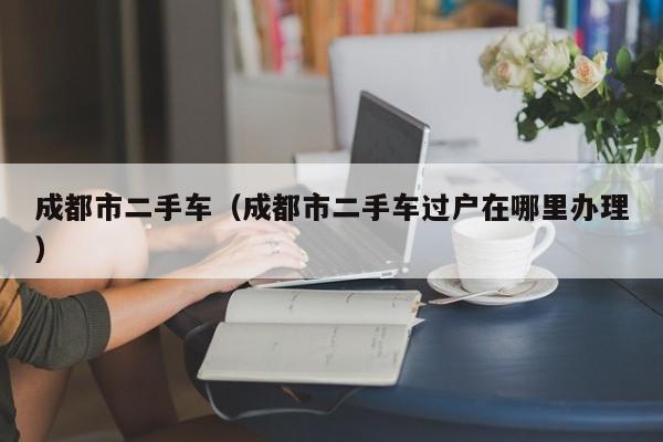 成都市二手车（成都市二手车过户在哪里办理）