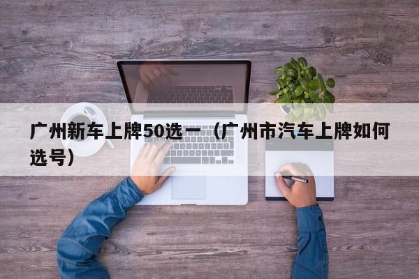 广州新车上牌50选一（广州市汽车上牌如何选号）