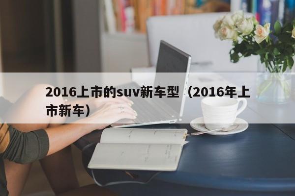 2016上市的suv新车型（2016年上市新车）