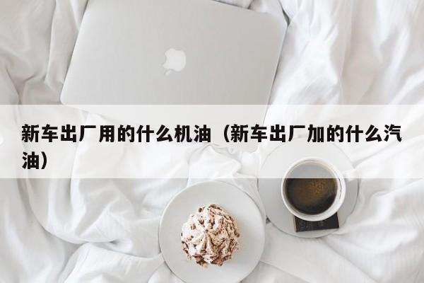 新车出厂用的什么机油（新车出厂加的什么汽油）