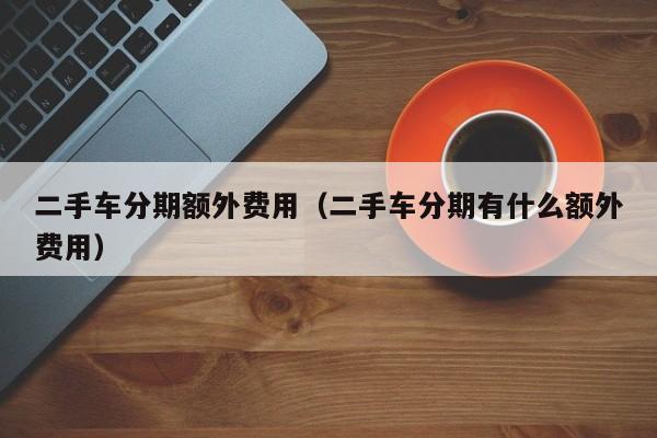 二手车分期额外费用（二手车分期有什么额外费用）