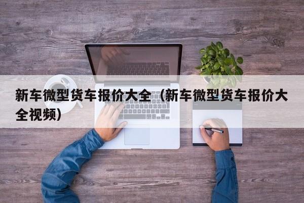 新车微型货车报价大全（新车微型货车报价大全视频）