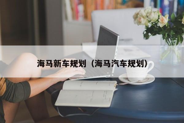 海马新车规划（海马汽车规划）