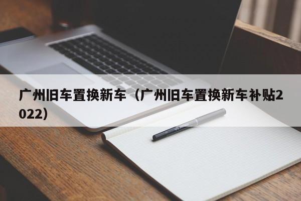 广州旧车置换新车（广州旧车置换新车补贴2022）