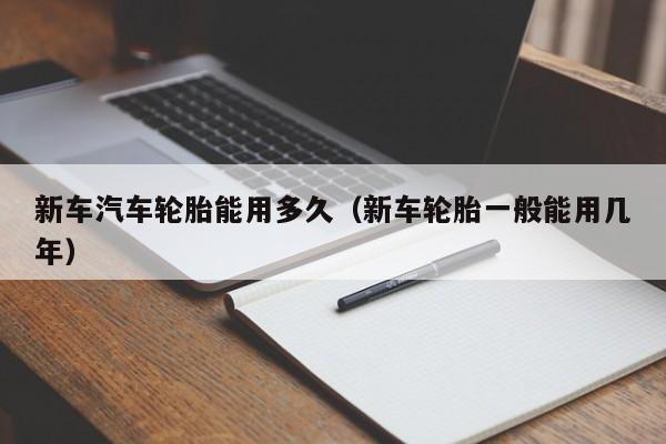 新车汽车轮胎能用多久（新车轮胎一般能用几年）