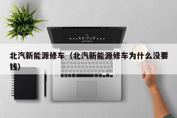北汽新能源修车（北汽新能源修车为什么没要钱）