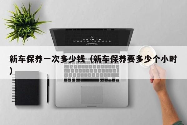新车保养一次多少钱（新车保养要多少个小时）