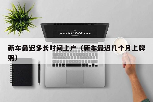 新车最迟多长时间上户（新车最迟几个月上牌照）