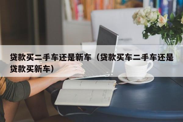贷款买二手车还是新车（贷款买车二手车还是贷款买新车）