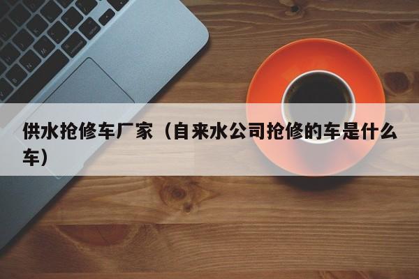 供水抢修车厂家（自来水公司抢修的车是什么车）