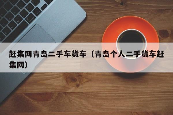 赶集网青岛二手车货车（青岛个人二手货车赶集网）