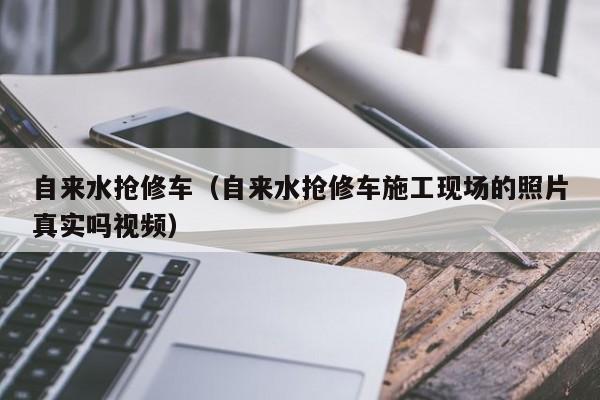 自来水抢修车（自来水抢修车施工现场的照片真实吗视频）